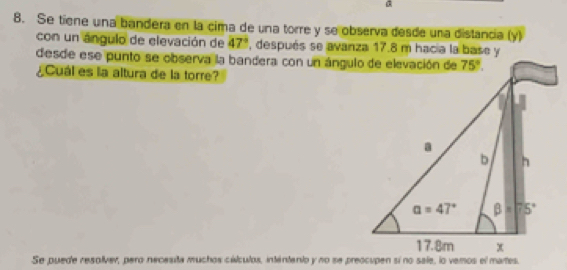 Se tiene una bandera en la cima de una torre y se observa desde una distancia (y)
con un ángulo de elevación de 47° , después se avanza 17.8 m hacia la base y
desde ese punto se observa la bandera con un ángulo de elevación de
¿Cuál es la altura de la torre?
Se puede resolver, pero necesita muchos cálculos, intentenio y no se preocupen sí no sale, lo vemos el martes.