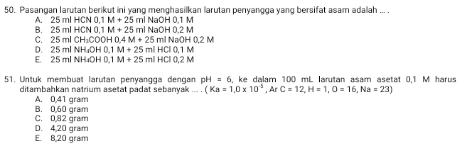 Pasangan larutan berikut ini yang menghasilkan larutan penyangga yang bersifat asam adalah ... .
A. 2 5mlHCN0, 1M+25ml NaOH 0,1 M
B. 25mlHCN0, 1M+25mlNaOH 0, 2 M
C. 25mlCH_3COOH0, 4M+25ml NaOH0.2M
D. 25mlNH_4OH0, 1M+25mlHCl0, 1M
E.: 25mlNH_4OH0, 1M+25mlHCIO, 2M
51. Untuk membuat larutan penyangga dengan pH=6 , ke dalam 100 mL larutan asam asetat 0,1 M harus
ditambahkan natrium asetat padat sebanyak ... . (Ka=1,0* 10^(-5), ArC=12, H=1, O=16, Na=23)
A. 0,41 gram
B. 0,60 gram
C. 0,82 gram
D. 4,20 gram
E. 8,20 gram