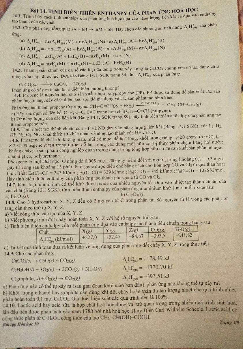 Tính biển thiên enthanpy của phản ứng hoá học
14.1. Trình bảy cách tỉnh enthalpy của phản ứng hoá học đựa vào năng lượng liên kết và dựa vào enthalpy
tạo thành của các chất
14.2. Cho phản ứng tổng quát aA+bBto mM+nN Hãy chọn các phương án tính đúng △ _rH_(298)^o của phàn
ứng:
(a) △ _rH_(298)°=mx△ _fH_(298)°(M)+nx△ _rH_(298)°(N)-ax△ _fH_(298)°(A)-bx△ _fH_(298)°(B)
(b) △ _rH_(298)°=ax△ _fH_(298)°(A)+bx△ _fH_(298)°(B)-mx△ _fH_(298)°(M)-nx△ _fH_(298)°(N)
(c) △ _rH_(298)°=axE_b(A)+bxE_b(B)-mxE_b(M)-nxE_b(N)
(d) △ _rH_(298)°=mxE_b(M)+nxE_b(N)-axE_b(A)-bxE_b(B)
14.3. Thành phần chính của đa số các loại đá dùng trong xây dựng laCaCO_3 3 chúng vừa có tác dụng chịu
nhiệt, vừa chịu được lực. Dựa vào Bảng 13.1, SGK trang 84, tính △ _rH_(298)^6 của phản ứng:
CaCO_3(s)xrightarrow []^circ CaO(s)+CO_2(g)
Phản ứng có xảy ra thuận lợi ở điều kiện thường không?
14.4. Propene là nguyên liệu cho sản xuất nhựa polypropylene (PP). PP được sử dụng để sản xuất các sản
phẩm ống, màng, dây cách điện, kéo sợi, đồ gia dụng và các sản phẩm tạo hình khác.
Phản ứng tạo thành propene từ propyne: CH_3-Cequiv CH(g)+H_2(g)xrightarrow r°.Pd/PbCO_3CH_3-CH=CH_2(g)
a) Hãy xác định số liên kết C-H;C-C;Cequiv C trong hợp chất CH_3-Cequiv CH( (propyne).
b) Từ năng lượng của các liên kết (Bảng 14.1, SGK trang 89), hãy tính biến thiên enthalpy của phản ứng tạo
thành propene trên.
14.5. Tính nhiệt tạo thành chuẩn của HF và NO dựa vào năng lượng liên kết (Bảng 14.1 SGK), của F_2,H_2,
HF, N₂, O₂, NO. Giải thích sự khác nhau về nhiệt tạo thành của HF và NO.
14.6. Phosgene là chất khí không màu, mùi cỏ mục, đễ hoá lỏng, khối lượng riêng 1,420g/cm^3(sigma 0°C);t_s=
8.2°C Phosgene ít tan trong nước; dễ tan trong các dung môi hữu cơ, bị thủy phân chậm bằng hơi nước;
không cháy; là sản phẩm công nghiệp quan trọng; dùng trong tổng hợp hữu cơ để sản xuất sản phẩm nhuộm,
chất diệt cò, polyurethane.....
Phosgene là một chất độc. Ở nồng độ 0,005 mg/L đã nguy hiểm đối với người; trong khoảng 1 0,1-0,3 mg/I
gây tử vong sau khoảng 15 phút. Phosgene được điều chế bằng cách cho hỗn hợp CO và Cl₂ đi qua than hoạt
tính. Biết: E_b(Cl-Cl)=243kJ/m ɔl; E_b(C-Cl)=339kJ J/mol; E_b(C=O)=745 kJ/mol; l E_b(Cequiv O)=1075kJ/t nol.
Hãy tính biển thiên enthalpy của phản ứng tạo thành phosgene từ CO và  t Cb
14.7. Kim loại aluminium có thể khử được oxide của nhiều nguyên tố. Dựa vào nhiệt tạo thành chuẩn của
các chất (Bảng 13.1 SGK), tính biến thiên enthalpy của phản ứng aluminium khử 1 mol mỗi oxide sau:
a) Fe_2O_3(s).
b) Cr_2O_3(s).
14.8. Cho 3 hydrocarbon X, Y, Z đều có 2 nguyên tử C trong phân tử. Số nguyên tử H trong các phân tử
tăng dần theo thứ tự X, Y, Z.
a) Viết công thức cầu tạo của X, Y, Z.
b) Viết phương trình đốt cháy hoàn toàn X, Y, Z với hệ số nguyên tối giản.
c) Tính bdựa vào enthalpy tạo thành tiêu chuẩn trong bảng sau.
d) Từ kết quả tính toán đưa ra kết luận về ứng dụng của phản ứng đốt cháy X, Y, 
14.9. Cho các phản ứng:
CaCO_3(s)to CaO(s)+CO_2(g)
H_(298)°=+178,49kJ
C_2H_5OH(l)+3O_2(g)to 2CO_2(g)+3H_2O(l) A. H_(298)^o=-1370,70kJ
C (graphite,s)+O_2(g)to CO_2(g)
D H_(298)^0=-393,51kJ
a) Phản ứng nào có thể tự xảy ra (sau giai đoạn khơi mào ban đầu), phản ứng nào không thể tự xảy ra?
b) Khổi lượng ethanol hay graphite cần dùng khi đốt cháy hoàn toàn đủ tạo lượng nhiệt cho quá trình nhiệt
phân hoàn toàn 0,1 mol CaCO_3 3. Giả thiết hiệu suất các quá trình đều là 100%.
14.10. Lactic acid hay acid sữa là hợp chất hoá học đóng vai trò quan trọng trong nhiều quá trình sinh hoá,
dần đầu tiên được phân tách vào năm 1780 bởi nhà hoá học Thụy Điễn Carl Wilhelm Scheele. Lactic acid có
công thức phân tử C_3H_6O_3 , công thức cầu tạo CH_3-CH(OH)- —COOH.
Bài tập Hóa học 10
Trang 3/9