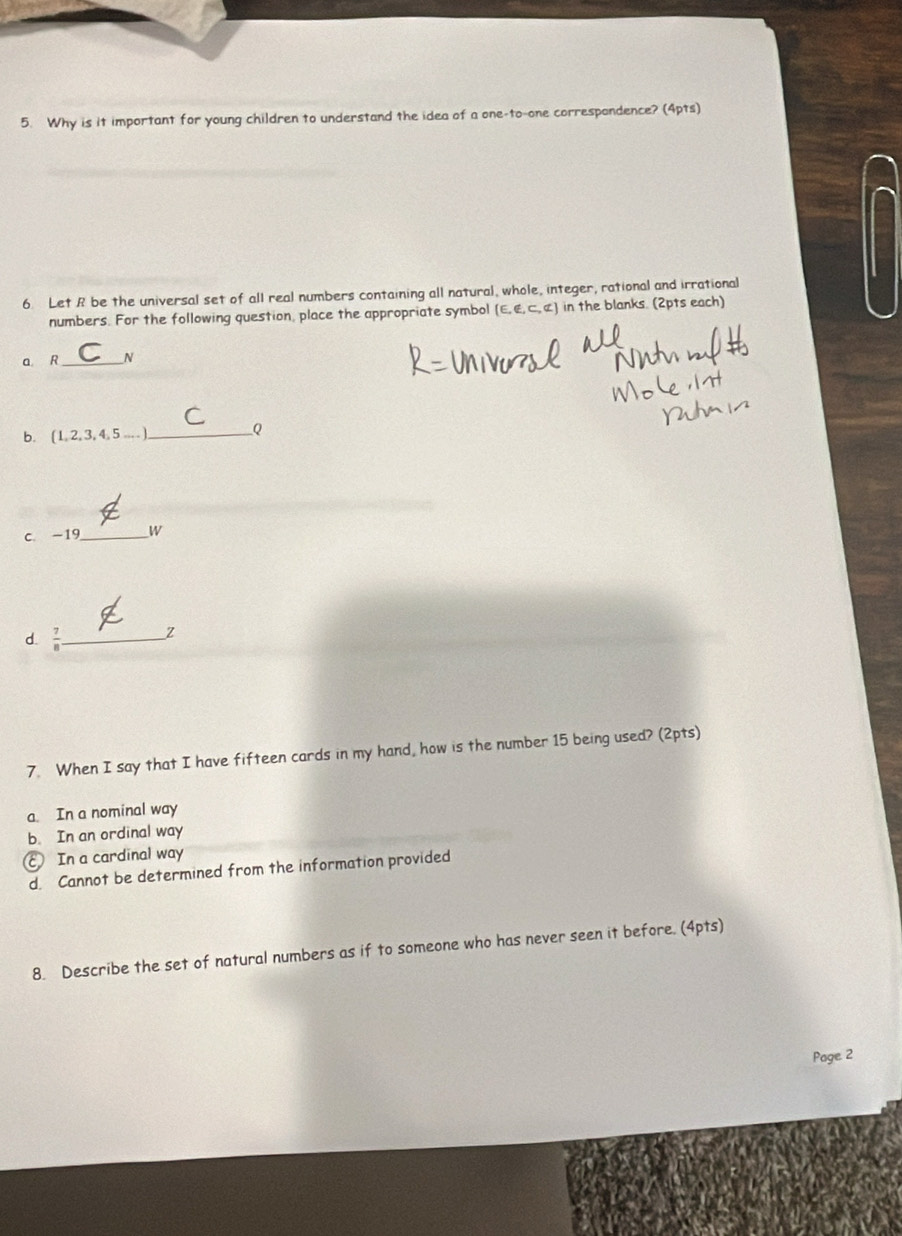 Why is it important for young children to understand the idea of a one-to-one correspondence? (4pts)
6. Let R be the universal set of all real numbers containing all natural, whole, integer, rational and irrational
numbers. For the following question, place the appropriate symbol (E, E, C, α ) in the blanks. (2pts each)
a R __N
b. (1 23.4.5... _Q
c. -19 _W
d.  7/8  _Z
7. When I say that I have fifteen cards in my hand, how is the number 15 being used? (2pts)
a. In a nominal way
b. In an ordinal way
€ In a cardinal way
d. Cannot be determined from the information provided
8. Describe the set of natural numbers as if to someone who has never seen it before. (4pts)
Page 2