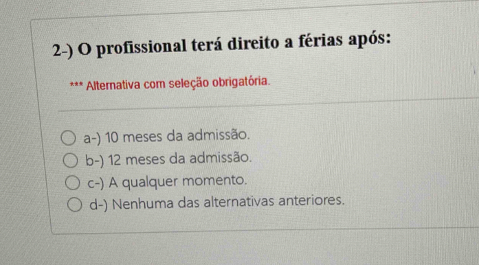 profissional terá direito a férias após:
xx * Alternativa com seleção obrigatória.
a-) 10 meses da admissão.
b-) 12 meses da admissão.
c-) A qualquer momento.
d-) Nenhuma das alternativas anteriores.