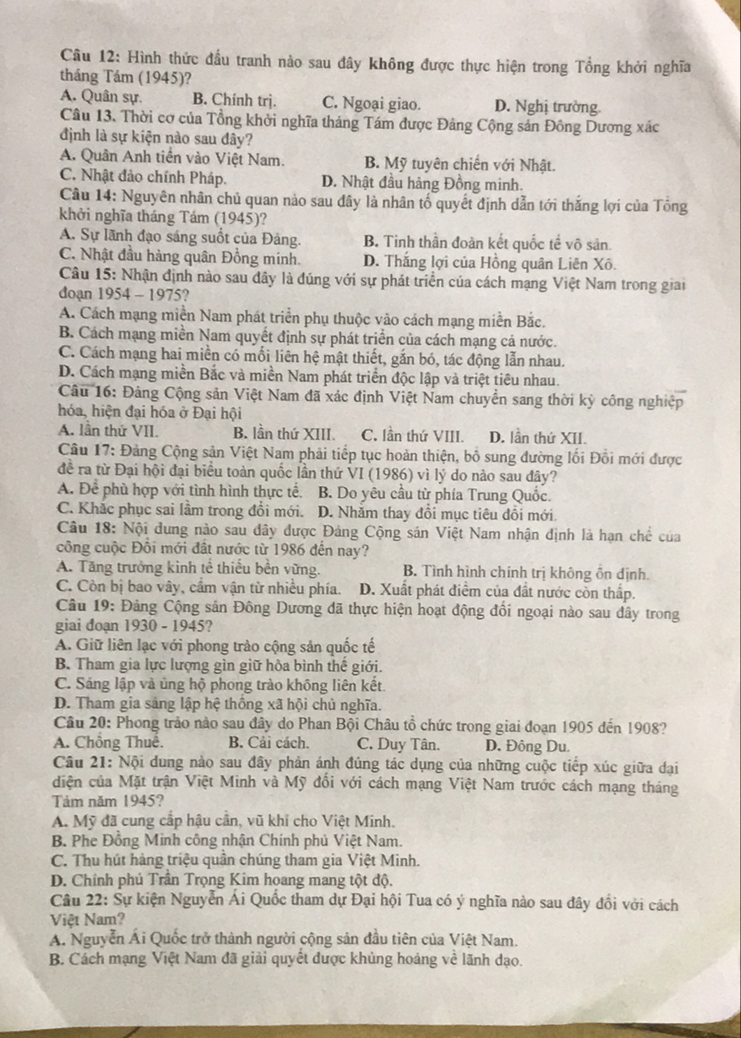 Hình thức đầu tranh nào sau đây không được thực hiện trong Tổng khởi nghĩa
tháng Tám (1945)?
A. Quân sự. B. Chính trị. C. Ngoại giao. D. Nghị trường
Câu 13. Thời cơ của Tổng khởi nghĩa tháng Tám được Đảng Cộng sản Đông Dương xác
định là sự kiện nào sau đây?
A. Quân Anh tiến vào Việt Nam. B. Mỹ tuyên chiến với Nhật.
C. Nhật đảo chính Pháp. D. Nhật đầu hảng Đồng minh.
Câu 14: Nguyên nhân chủ quan nảo sau đây là nhân tố quyết định dẫn tới thắng lợi của Tông
khởi nghĩa tháng Tám (1945)?
A. Sự lãnh đạo sáng suốt của Đảng. B. Tinh thần đoàn kết quốc tế vô sản.
C. Nhật đầu hàng quân Đồng mính. D. Thắng lợi của Hồng quân Liên Xô.
Câu 15: Nhận định nào sau đây là đúng với sự phát triển của cách mạng Việt Nam trong giai
doạn 1954 - 1975?
A. Cách mạng miền Nam phát triển phụ thuộc vào cách mạng miền Bắc.
B. Cách mạng miền Nam quyết định sự phát triển của cách mạng cả nước.
C. Cách mạng hai miền có mối liên hệ mật thiết, gắn bó, tác động lẫn nhau.
D. Cách mạng miền Bắc và miền Nam phát triển độc lập và triệt tiêu nhau.
Câu 16: Đảng Cộng sản Việt Nam đã xác định Việt Nam chuyển sang thời kỳ công nghiệp
hóa, hiện đại hóa ở Đại hội
A. lần thứ VII. B. lần thứ XIII. C, lần thứ VIII. D. lần thứ XII.
Câu 17: Đảng Cộng sản Việt Nam phải tiếp tục hoàn thiện, bồ sung đường lối Đổi mới được
đề ra từ Đại hội đại biểu toàn quốc lần thứ VI (1986) vì lý do nào sau đây?
A. Để phù hợp với tình hình thực tế. B. Do yêu cầu từ phía Trung Quốc.
C. Khắc phục sai lầm trong đổi mới. D. Nhăm thay đổi mục tiêu đổi mới.
Câu 18: Nội dung nào sau đây được Đảng Cộng sán Việt Nam nhận định là hạn chế của
công cuộc Đối mới đất nước từ 1986 đến nay?
A. Tăng trưởng kinh tế thiếu bền vững. B. Tình hình chính trị không ổn định.
C. Còn bị bao vây, cầm vận từ nhiều phía. D. Xuất phát điểm của đất nước còn thấp.
Câu 19: Đảng Cộng sản Đông Dương đã thực hiện hoạt động đối ngoại nào sau đây trong
giai đoạn 1930 - 1945?
A. Giữ liên lạc với phong trào cộng sản quốc tế
B. Tham gia lực lượng gìn giữ hòa bình thế giới.
C. Sáng lập và ủng hộ phong trào không liên kết.
D. Tham gia sáng lập hệ thống xã hội chủ nghĩa.
Câu 20: Phong trảo nào sau đây do Phan Bội Châu tổ chức trong giai đoạn 1905 đến 1908?
A. Chồng Thuế. B. Cải cách. C. Duy Tân. D. Đông Du.
Câu 21: Nội dung nào sau đây phản ánh đúng tác dụng của những cuộc tiếp xúc giữa đại
diện của Mặt trận Việt Minh và Mỹ đổi với cách mạng Việt Nam trước cách mạng tháng
Tảm năm 1945?
A. Mỹ đã cung cấp hậu cần, vũ khí cho Việt Minh.
B. Phe Đồng Minh công nhận Chính phủ Việt Nam.
C. Thu hút hàng triệu quần chúng tham gia Việt Minh.
D. Chính phủ Trần Trọng Kim hoang mang tột độ.
Câu 22: Sự kiện Nguyễn Ái Quốc tham dự Đại hội Tua có ý nghĩa nào sau đây đổi với cách
Việt Nam?
A. Nguyễn Ái Quốc trở thành người cộng sản đầu tiên của Việt Nam.
B. Cách mạng Việt Nam đã giải quyết được khủng hoảng về lãnh đạo.