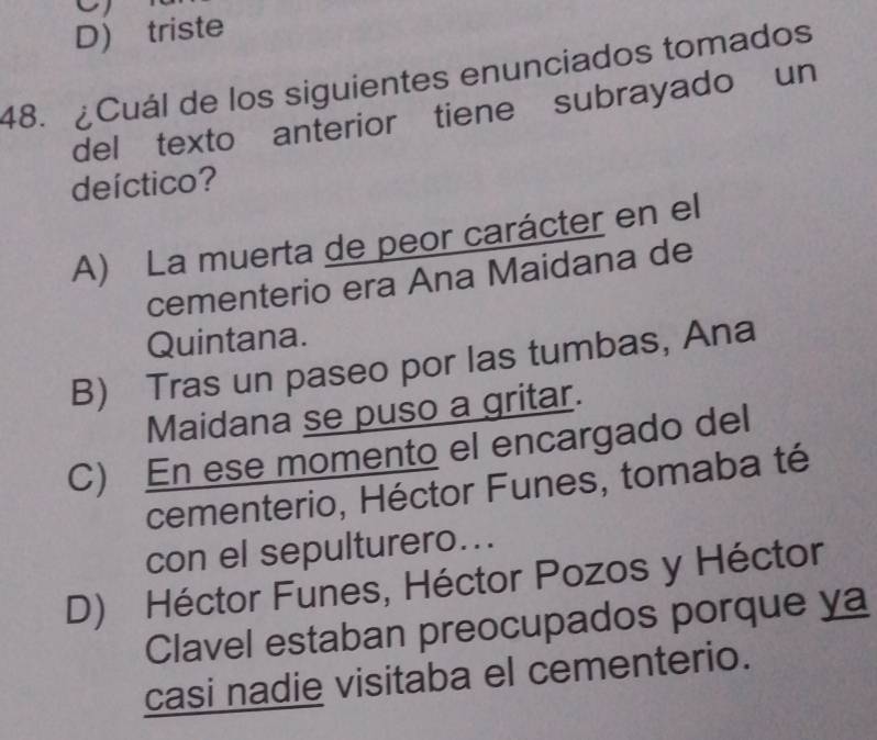 D) triste
48. ¿Cuál de los siguientes enunciados tomados
del texto anterior tiene subrayado un
deíctico?
A) La muerta de peor carácter en el
cementerio era Ana Maidana de
Quintana.
B) Tras un paseo por las tumbas, Ana
Maidana se puso a gritar.
C) En ese momento el encargado del
cementerio, Héctor Funes, tomaba té
con el sepulturero...
D) Héctor Funes, Héctor Pozos y Héctor
Clavel estaban preocupados porque ya
casi nadie visitaba el cementerio.