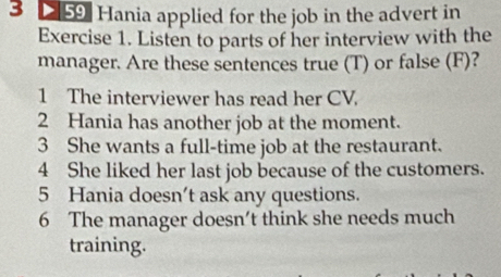 D[59] Hania applied for the job in the advert in 
Exercise 1. Listen to parts of her interview with the 
manager. Are these sentences true (T) or false (F)? 
1 The interviewer has read her CV. 
2 Hania has another job at the moment. 
3 She wants a full-time job at the restaurant. 
4 She liked her last job because of the customers. 
5 Hania doesn’t ask any questions. 
6 The manager doesn't think she needs much 
training.