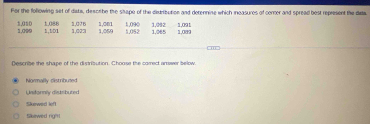 For the following set of data, describe the shape of the distribution and determine which measures of center and spread best represent the data.
1,010 1,088 1,076 1,081 1,090 1,092 1,091
1,099 1,101 1,023 1,059 1,052 1,065 1,089
Describe the shape of the distribution. Choose the correct answer below.
Normally distributed
Uniformly distributed
Skewed left
Skewed right