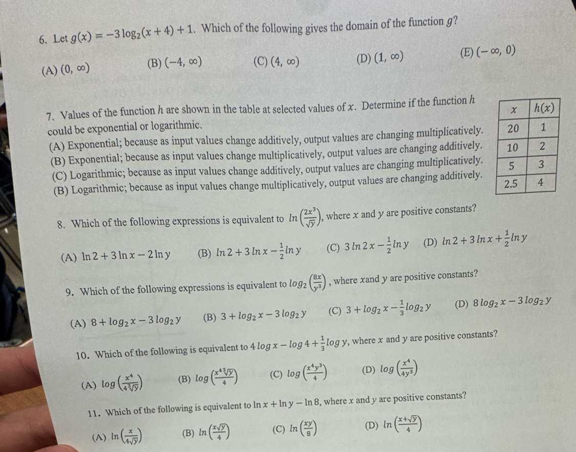 Let g(x)=-3log _2(x+4)+1. Which of the following gives the domain of the function g?
(B) (D) (E) (-∈fty ,0)
(A) (0,∈fty ) (-4,∈fty ) (C) (4,∈fty ) (1,∈fty )
7. Values of the function h are shown in the table at selected values of x. Determine if the function h
could be exponential or logarithmic.
(A) Exponential; because as input values change additively, output values are changing multiplicatively.
(B) Exponential; because as input values change multiplicatively, output values are changing additively.
(C) Logarithmic; because as input values change additively, output values are changing multiplicatively.
(B) Logarithmic; because as input values change multiplicatively, output values are changing additively.
8. Which of the following expressions is equivalent to ln ( 2x^3/sqrt(y) ) , where x and y are positive constants?
(A) ln 2+3ln x-2ln y (B) ln 2+3ln x- 1/2 ln y (C) 3ln 2x- 1/2 ln y (D) ln 2+3ln x+ 1/2 ln y
9. Which of the following expressions is equivalent to log _2( 8x/y^3 ) , where xand y are positive constants?
(A) 8+log _2x-3log _2y (B) 3+log _2x-3log _2y (C) 3+log _2x- 1/3 log _2y (D) 8log _2x-3log _2y
10. Which of the following is equivalent to 4log x-log 4+ 1/3 log y , where x and y are positive constants?
(A) log ( x^4/4sqrt[3](y) ) (B) log ( x^4sqrt[3](y)/4 ) (C) log ( x^4y^3/4 ) (D) log ( x^4/4y^3 )
11. Which of the following is equivalent to ln x+ln y-ln 8 , where x and y are positive constants?
(A) ln ( x/4sqrt(y) ) (B) ln ( xsqrt(y)/4 ) (C) ln ( xy/8 ) (D) ln ( (x+sqrt(y))/4 )