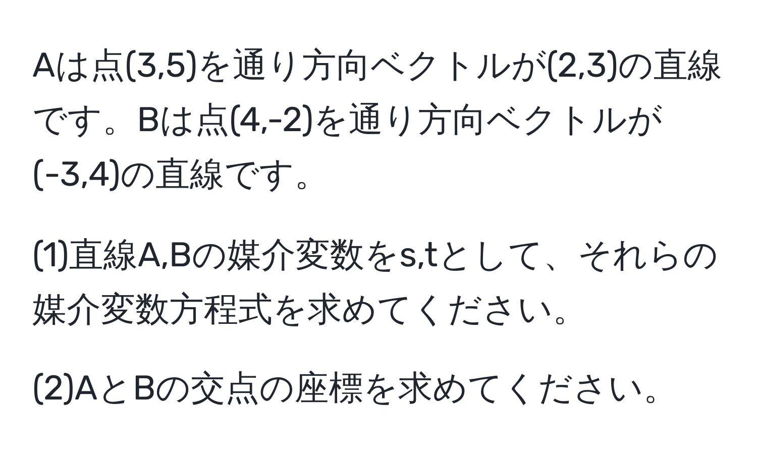 Aは点(3,5)を通り方向ベクトルが(2,3)の直線です。Bは点(4,-2)を通り方向ベクトルが(-3,4)の直線です。

(1)直線A,Bの媒介変数をs,tとして、それらの媒介変数方程式を求めてください。

(2)AとBの交点の座標を求めてください。