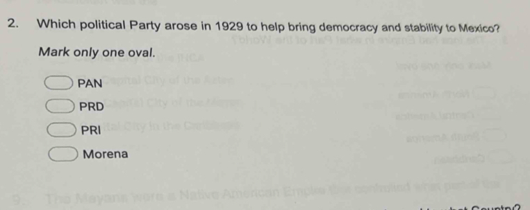 Which political Party arose in 1929 to help bring democracy and stability to Mexico?
Mark only one oval.
PAN
PRD
PRI
Morena