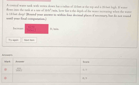 A conical water tank with vertex down has a radius of 13 feet at the top and is 25 feet high. If water
flows into the tank at a rate of 10ft^3 1° min, how fast is the depth of the water increasing when the water
is 13 feet deep? (Round your answer to within four decimal places if necessary, but do not round
until your final computation.)
Increase:  6250/285612  ft/min.
Try again Next item