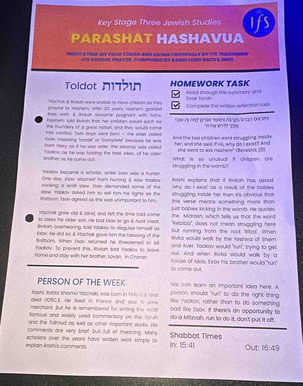 Key Stage Three Jewish Studies Ifs
PARASHAT HASHAVUA
IEDITATING ON YOUR TORAH AND LIVING FAITHFULLY BY ITS TEACINGS
JFS SCHOOL PRAYER, COMPOSED BY RABBI LORD SACKS 2802
Toldot n17210 HOMEWORK TASK
Read through the summary and
Dvar Torah
Yitzchak & Rivkah were unable to have children so they
prayed to Hashem. After 20 years, Hashem granted Complete the written reflection task
their wish & Rivkah became pregnant with twins.
Hashem told Rivkah that her children would each be  Ban dị noy jéron 2ondi đaoga đuạo (gạng
the founders of a great nation, and they would come
into conflict. Twin boys were born - the elder called
Esav, meaning "made" or "complete" because he was And the two children were struggling inside
born hairy as if he was older, the second, was called her, and she said if so, why do I exist? And
Yaakov, as he was holding the heel, eikev, of his older she went to ask Hashem" (Bereshit 25)
brother as he came out. What is so unusual if children are
struggling in the womb?
Yaakov became a scholar, whilst Esav was a hunter.
One day, Esav returned from hunting & saw Yaakov  Rashi explains that if Rivkah has asked 
cooking a lentil stew. Esav demanded some of the 'why do I exist' as a result of the babies
stew. Yaakov asked him to sell him his rights as the struggling inside her then it's obvious that 
firstborn. Esav agreed as this was unimportant to him this verse means something more than.
just babies kicking in the womb. He quotes
Yitzchak grew old & blind, and felt the time had come the Midrash, which tells us that the word
to bless his older son. He told Esav to go & hunt meat. "Retzitza", does not mean struggling here
Rivkah, overhearing, told Yaakov to disguise himself as but running from the root 'Ritza'. When
Esav. He did so, & Yitzchak gave him the blessing of the Rivka would walk by the Yeshiva of Shem
firstborn. When Esav returned he threatened to kill and Aver, Yaakov would "run", trying to get
Yaakov. To prevent this, Rivkah told Yaakov to leave out. And when Rivka would walk by a
home and stay with her brother, Lavan, in Charan house of idols, Esav his brother would “run”
to come out.
PERSON OF THE WEEK We can learn an important idea here. A
Rashi, Rabbi Shlomo Yitzchaki, was born in 1040 C E and person should "run" to do the right thing
died I105C.E. He lived in France and was a wine like Yaakov, rather than to do something
merchant. But he is remembered for writing the most bad like Esav. If there's an opportunity to
famous and widely used commentary on the Torah do a Mitzvah, run to do it, don't put it off.
and the Talmud as well as other important works. His
comments are very brief, but full of meaning. Many Shabbat Times
scholars over the years have written work simply to In: 15:41
explain Rashi's comments.
Out: 16:49