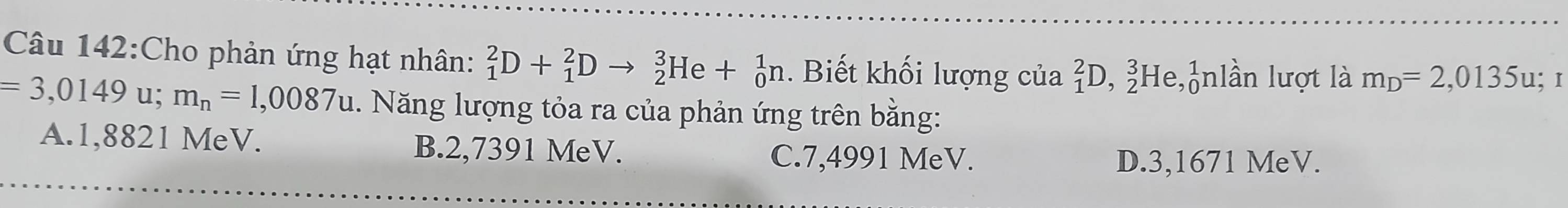 Cho phản ứng hạt nhân: _1^(2D+_1^2Dto _2^3He+_0^1n. Biết khối lượng của _1^2D,_2^3He, _0^1n lần lượt là m_D)=2,0135u; I
=3,0149u; m_n=1,0087u 1. Năng lượng tỏa ra của phản ứng trên bằng:
A. 1,8821 MeV. B. 2,7391 MeV.
C. 7,4991 MeV. D. 3,1671 MeV.