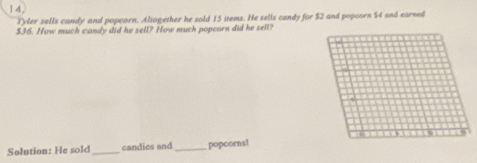 14, 
Tyler sells candy and popcorn. Altogether he sold 15 items. He sells candy for $2 and popcorn $4 and earned
$36. How much candy did he sell? How much popcorn did he sell? 
6 9 %
Solution: He sold_ candies and_ popcorns!