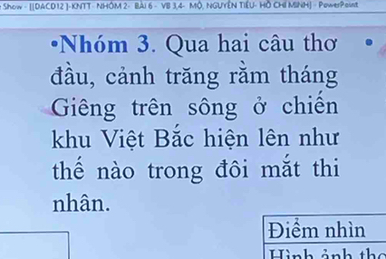 Show - [[DACD12 ] -KNTT- NHÔM 2 - Bài 6 - VB 3, 4 - MÔ, NGUYÊN TIÉU- Hồ CHI MINH] - PowerPoint 
Nhóm 3. Qua hai câu thơ 
đầu, cảnh trăng rằm tháng 
Giêng trên sông ở chiến 
khu Việt Bắc hiện lên như 
thế nào trong đôi mắt thi 
nhân. 
Điểm nhìn 
Hình ảnh th ể