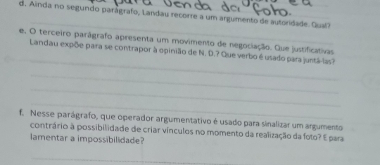 Ainda no segundo parágrafo, Landau recorre a um argumento de autoridade. Qual? 
_ 
e. O terceiro parágrafo apresenta um movimento de negociação. Que justificativas 
_ 
_Landau expõe para se contrapor à opinião de N. D.? Que verbo é usado para juntá-las? 
_ 
_ 
_ 
f. Nesse parágrafo, que operador argumentativo é usado para sinalizar um argumento 
_ 
contrário à possibilidade de criar vínculos no momento da realização da foto? E para 
lamentar a impossibilidade? 
_