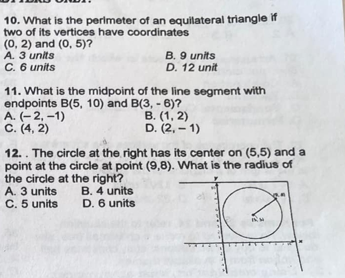 What is the perimeter of an equilateral triangle if
two of its vertices have coordinates
(0,2) and (0,5) ?
A. 3 units B. 9 units
C. 6 units D. 12 unit
11. What is the midpoint of the line segment with
endpoints B(5,10) and B(3,-6)
A. (-2,-1) B. (1,2)
C. (4,2) D. (2,-1)
12. . The circle at the right has its center on (5,5) and a
point at the circle at point (9,8). What is the radius of
the circle at the right?
A. 3 units B. 4 units
C. 5 units D. 6 units