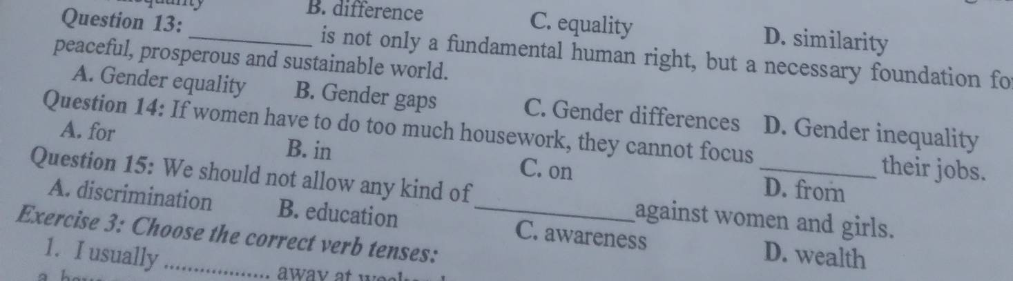 B. difference C. equality D. similarity
Question 13: _is not only a fundamental human right, but a necessary foundation fo
peaceful, prosperous and sustainable world.
A. Gender equality B. Gender gaps C. Gender differences D. Gender inequality
Question 14: If women have to do too much housework, they cannot focus their jobs.
A. for B. in C. on D. from
Question 15: We should not allow any kind of_ against women and girls.
A. discrimination B. education C. awareness D. wealth
Exercise 3: Choose the correct verb tenses:
1. I usually_
a h
away at wee .