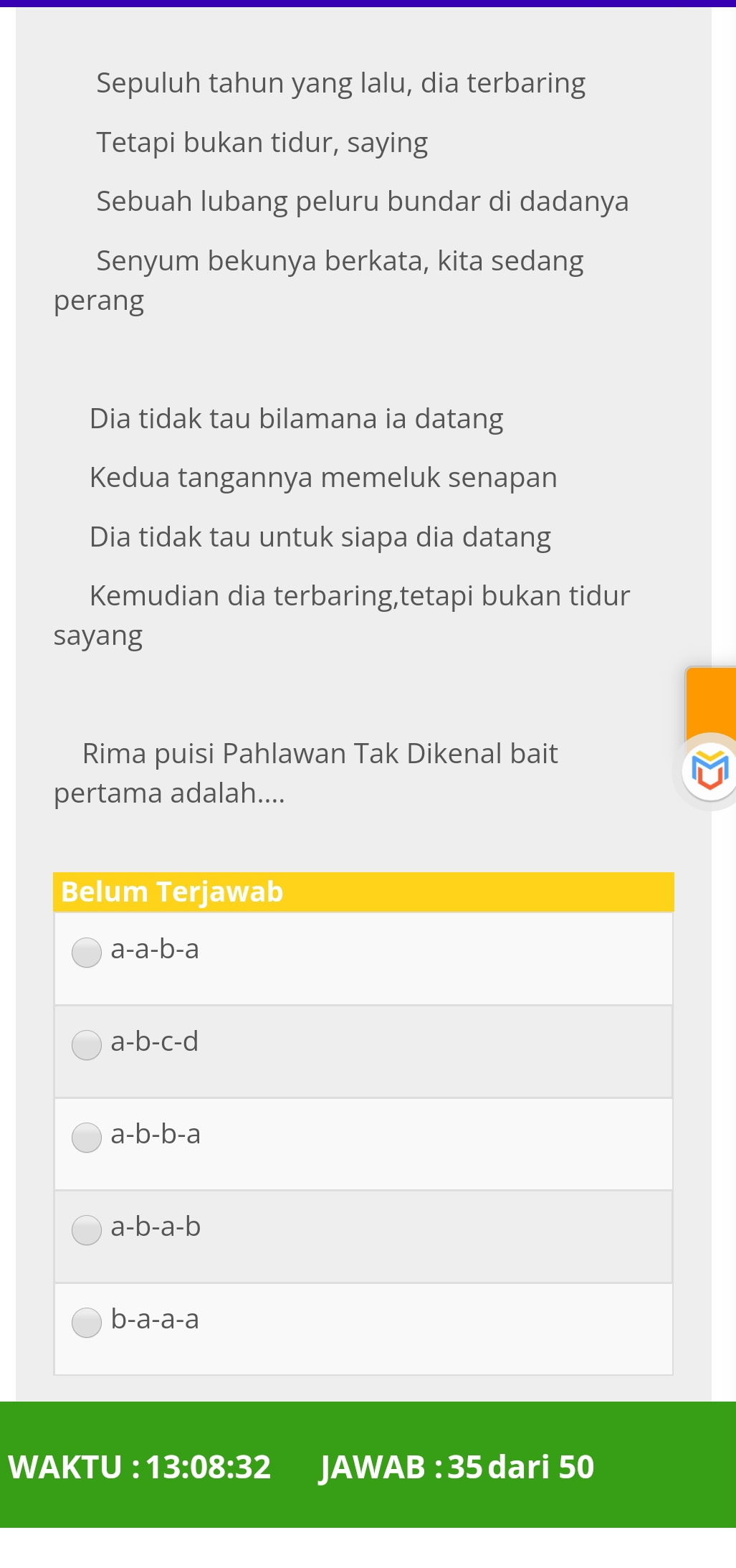 Sepuluh tahun yang lalu, dia terbaring
Tetapi bukan tidur, saying
Sebuah lubang peluru bundar di dadanya
Senyum bekunya berkata, kita sedang
perang
Dia tidak tau bilamana ia datang
Kedua tangannya memeluk senapan
Dia tidak tau untuk siapa dia datang
Kemudian dia terbaring,tetapi bukan tidur
sayang
Rima puisi Pahlawan Tak Dikenal bait
pertama adalah....
Belum Terjawab
a-a-b-a
a-b-c-d
a-b-b-a
a-b-a-b
b-a-a-a
WAKTU^^·  13:08:32 JA WAB:35 dari 50