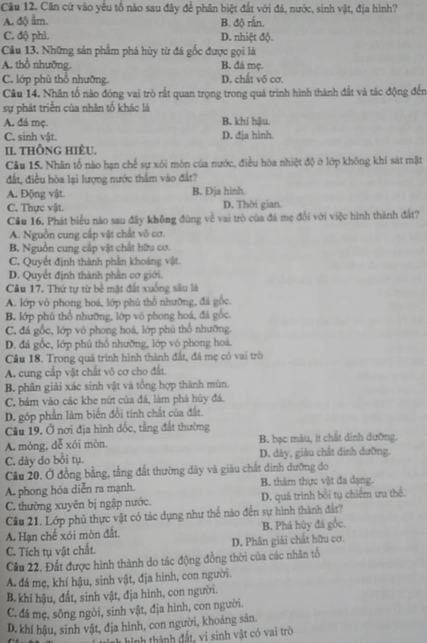 Cầu 12. Căn cứ vào yếu tố nào sau đây để phân biệt đất với đá, nước, sinh vật, địa hình?
A. độ ẩm. B. độ rắn.
C. độ phì. D. nhiệt độ.
Câu 13. Những sản phẩm phá hủy từ đá gốc được gọi là
A. thổ nhưỡng. B. đá mẹ.
C. lớp phủ thổ nhường. D. chất vô cơ.
Câu 14. Nhân tố nào đóng vai trò rắt quan trọng trong quá trình hình thành đất và tác động đến
sự phát triển của nhân tố khác là
A. đá mẹ. B. khí hậu.
C. sinh vật. D. đja hinh.
II. tHÔNG HIÊU.
Câu 15. Nhân tố nào hạn chế sự xói mòn của nước, điều hòa nhiệt độ ở lớp không khí sát mặt
đất, điều hòa lại lượng nước thẩm vào đất?
A. Động vật. B. Đja hình.
C. Thực vật. D. Thời gian
Câu 16. Phát biểu nào sau đây không đùng về vai trò của đá mẹ đổi với việc hình thành đất?
A. Nguồn cung cấp vật chất vô cơ.
B. Nguồn cung cấp vật chất hữu cơ.
C. Quyết định thành phân khoáng vật.
D. Quyết định thành phần cơ giới.
Câu 17. Thứ tự từ bề mặt đất xuống sâu là
A. lớp vỏ phong hoá, lớp phú thổ nhưỡng, đá gốc,
B. lớp phủ thổ nhưỡng, lớp vô phong hoá, đá gốc.
C. đá gốc, lớp vỏ phong hoá, lớp phù thổ nhưỡng.
D. đá gốc, lớp phú thổ nhưỡng, lớp vỏ phong hoá.
Câu 18. Trong quá trình hình thành đất, đá mẹ có vai trò
A. cung cấp vật chất vô cơ cho đất.
B. phân giải xác sinh vật và tổng hợp thành mùn.
C. bám vào các khe nứt của đá, làm phá hủy đá.
D. góp phần làm biến đổi tính chất của đất.
Câu 19. Ở nơi địa hình dốc, tầng đất thường
A. mỏng, dễ xói mòn. B bạc màu, it chất dinh dường.
C. dày do bồi tụ. D. dày, giàu chất dịnh dưỡng.
Câu 20. Ở đồng bằng, tầng đất thường dày và giâu chất dinh dưỡng do
A. phong hóa diễn ra mạnh. B. thảm thực vật đa dạng.
C. thường xuyên bị ngập nước. D. quá trình bồi tụ chiếm ưu thể.
Câu 21. Lớp phủ thực vật có tác dụng như thể nào đến sự hình thành đất?
A. Hạn chế xói mòn đất. B. Phá hủy đá gốc.
C. Tích tụ vật chất. D. Phân giải chất hữu cơ.
Cầu 22. Đất được hình thành do tác động đồng thời của các nhân tổ
A. đá mẹ, khí hậu, sinh vật, địa hình, con người.
B. khí hậu, đất, sinh vật, địa hình, con người.
C. đá mẹ, sông ngòi, sinh vật, địa hình, con người.
D. khí hậu, sinh vật, địa hình, con người, khoáng sản.
hình hình thành đất, vi sinh vật có vai trò