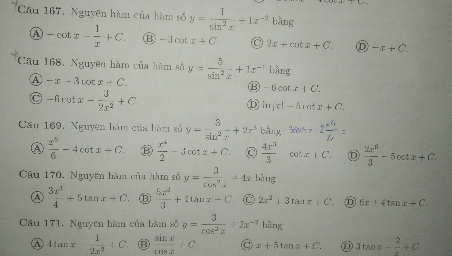 Nguyên hàm của hàm số y= 1/sin^2x +1x^(-2)bing
A -cot x- 1/x +C. B -3cot x+C. C 2x+cot x+C. D -x+C. 
Câu 168. Nguyên hàm của hàm số y= 5/sin^2x +1x^(-1)bsin g
A -x-3cot x+C.
-6cot x- 3/2x^2 +C.
B -6cot x+C.
D ln |x|-5cot x+C. 
Câu 169. Nguyên hàm của hàm số y= 3/sin^2x +2x^3bsin g
A  x^6/6 -4cot x+C. B  x^4/2 -3cot x+C. C  4x^3/3 -cot x+C. D  2x^6/3 -5cot x+C. 
Câu 170. Nguyên hàm của hàm số y= 3/cos^2x +4x b_hat an_ell  r
A  3x^4/4 +5tan x+C.  5x^3/3 +4tan x+C. C 2x^2+3tan x+C. D 6x+4tan x+C. 
Câu 171. Nguyên hàm của hàm số y= 3/cos^2x +2x^(-2)bang
a 4tan x- 1/2x^2 +C. ⑬  sin x/cos x +C. C x+5tan x+C. D 3tan x- 2/x +C.