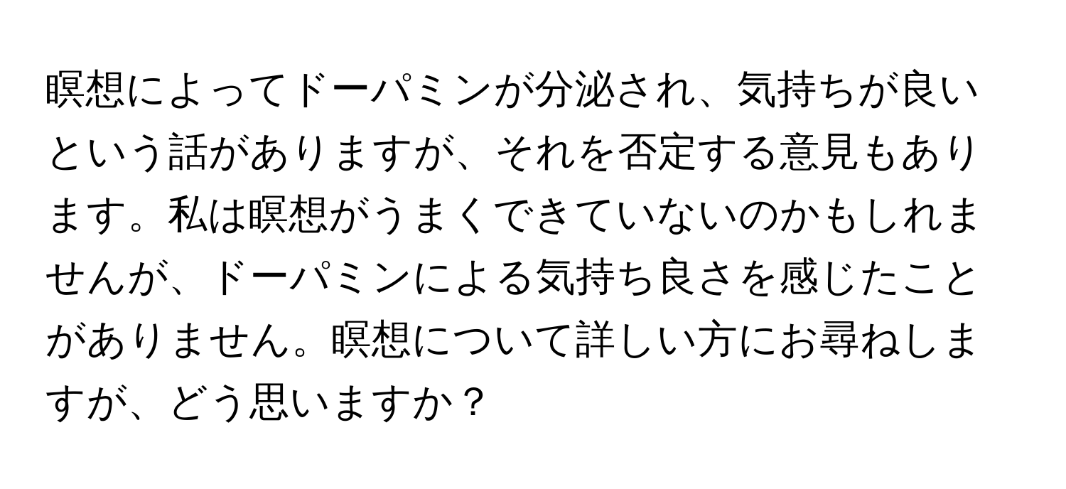 瞑想によってドーパミンが分泌され、気持ちが良いという話がありますが、それを否定する意見もあります。私は瞑想がうまくできていないのかもしれませんが、ドーパミンによる気持ち良さを感じたことがありません。瞑想について詳しい方にお尋ねしますが、どう思いますか？