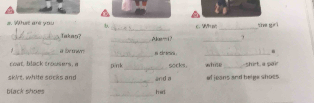 What are you 
b. c. What _the girl 
_ 
_Takao? 
, Akemi? _？ 
_ 
_a brown a dress,_ 
a 
coat, black trousers, a pink_ socks, white _-shirt, a pair 
_ 
skirt, white socks and of jeans and beige shoes. 
and a 
_ 
black shoes hat