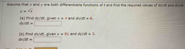 Assume that x and y are both differentiable functions of t and find the required values of dy/dt and dx/dt.
y=sqrt(x)
(a) Find dy/dt, given x=4 and dx/dt=6.
dy/dt=□
(b) Find dx/dt, given x=81 and dy/dt=3.
dx/dt=□