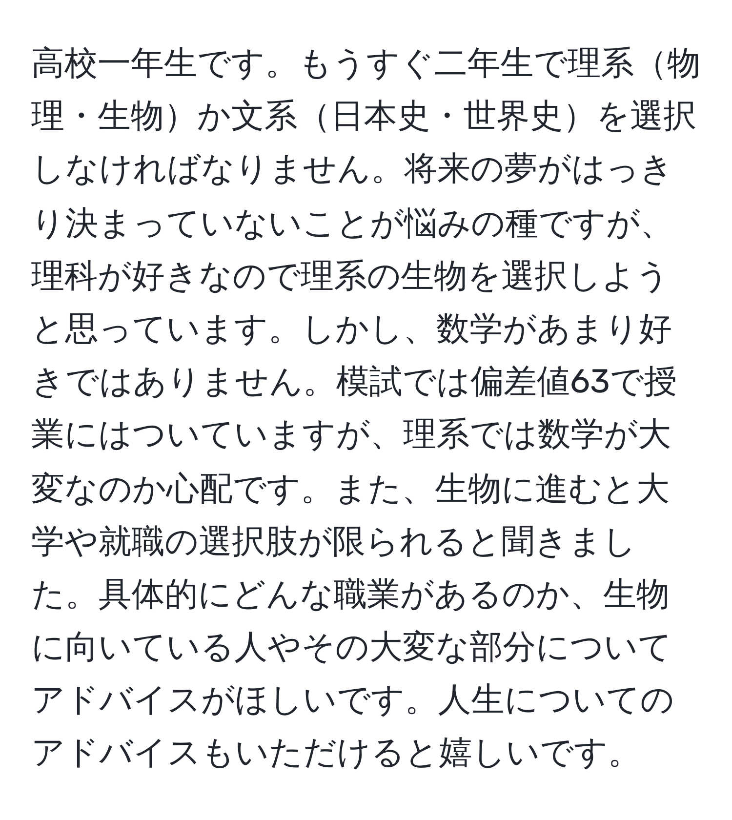 高校一年生です。もうすぐ二年生で理系物理・生物か文系日本史・世界史を選択しなければなりません。将来の夢がはっきり決まっていないことが悩みの種ですが、理科が好きなので理系の生物を選択しようと思っています。しかし、数学があまり好きではありません。模試では偏差値63で授業にはついていますが、理系では数学が大変なのか心配です。また、生物に進むと大学や就職の選択肢が限られると聞きました。具体的にどんな職業があるのか、生物に向いている人やその大変な部分についてアドバイスがほしいです。人生についてのアドバイスもいただけると嬉しいです。