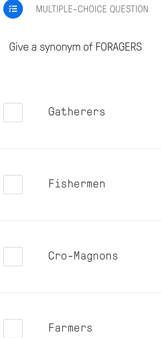 MULTIPLE-CHOICE QUESTION
Give a synonym of FORAGERS
Gatherers
Fishermen
Cro-Magnons
Farmers
