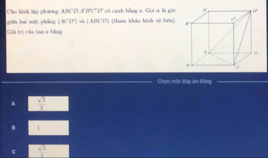 Cho hình lập phương ABCD.. A'B'C'D' có cạnh bằng a. Gọi ơ là góc 
giữa hai mặt phẳng (ACD') và (ABCD) (tham khảo hình vẽ bên). 
Giá trị của tanα bằng
Chọn một đáp án đủng
A  sqrt(2)/2 .
B 1.
C  sqrt(3)/3 