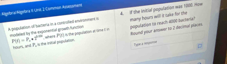 Algebra/Algebra II Unit 2 Common Assessment 
A population of bacteria in a controlled environment is 4. If the initial population was 1000. How 
modeled by the exponential growth function many hours will it take for the 
, where P(t) is the population at time t in population to reach 4000 bacteria? 
Round your answer to 2 decimal places.
P(t)=P_o· 2^(0.03t) is the initial population.
hours, and P_o
Type a response