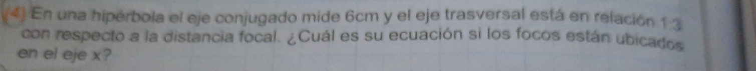 En una hipérbola el eje conjugado mide 6cm y el eje trasversal está en relación 1:3
con respecto a la distancia focal. ¿Cuál es su ecuación si los focos están ubicados 
en el eje x?