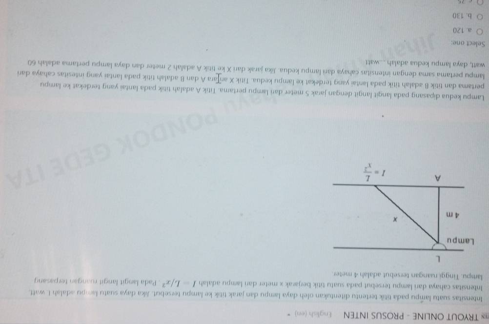TRYOUT ONLINE - PROSUS INTEN English (en)
Intensitas suatu lampu pada titik tertentu ditentukan oleh daya lampu dan jarak titik ke lampu tersebut. Jika daya suatu lampu adalah L watt.
Intensitas cahaya dari lampu tersebut pada suatu titik berjarak x meter dari lampu adalah I=L/x^2. Pada langit langit ruangan terpasang
lampu. Tinggi ruangan tersebut adalah 4 meter.
L
Lampu
4 m ×
A I= L/x^2 
Lampu kedua dipasang pada langit langit dengan jarak 5 meter dari lampu pertama. Titik A adalah titik pada lantai yang terdekat ke lampu
pertama dan titik B adalah titik pada lantai yang terdekat ke lampu kedua. Titik X anțara A dan B adalah titik pada lantai yang intesitas cahaya dari
lampu pertama sama dengan intensitas cahaya dari lampu kedua. Jika jarak dari X ke titik A adalah 2 meter dan daya lampu pertama adalah 60
watt, daya lampu kedua adalah ....watt
Select one:
a. 120
b. 130