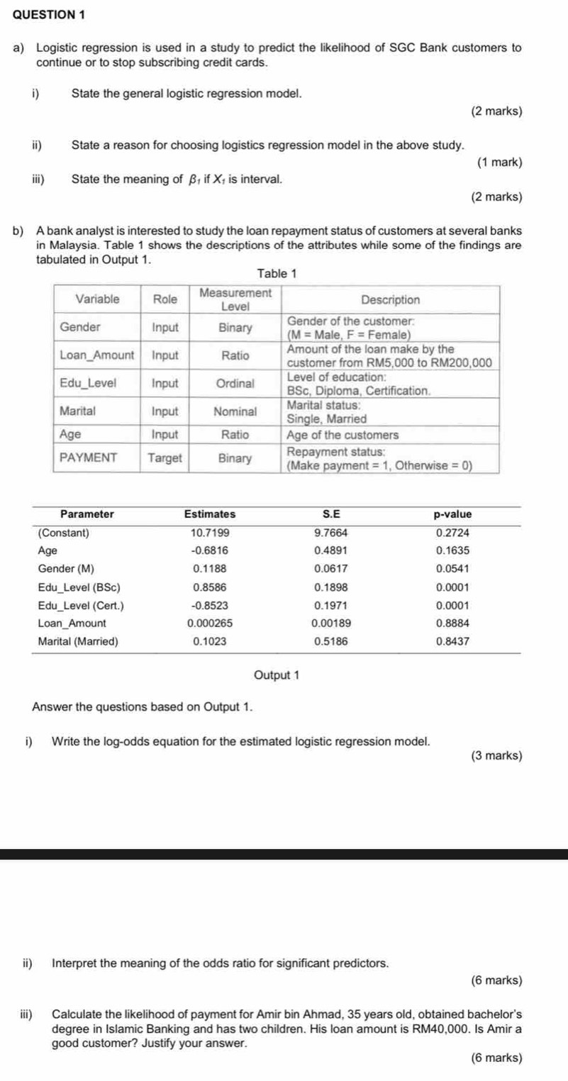 Logistic regression is used in a study to predict the likelihood of SGC Bank customers to
continue or to stop subscribing credit cards.
i) State the general logistic regression model.
(2 marks)
ii) State a reason for choosing logistics regression model in the above study.
(1 mark)
iii) State the meaning of β if X is interval.
(2 marks)
b) A bank analyst is interested to study the loan repayment status of customers at several banks
in Malaysia. Table 1 shows the descriptions of the attributes while some of the findings are
tabulated in Output 1.
Output 1
Answer the questions based on Output 1.
i) Write the log-odds equation for the estimated logistic regression model.
(3 marks)
ii) Interpret the meaning of the odds ratio for significant predictors.
(6 marks)
iii) Calculate the likelihood of payment for Amir bin Ahmad, 35 years old, obtained bachelor's
degree in Islamic Banking and has two children. His loan amount is RM40,000. Is Amir a
good customer? Justify your answer.
(6 marks)