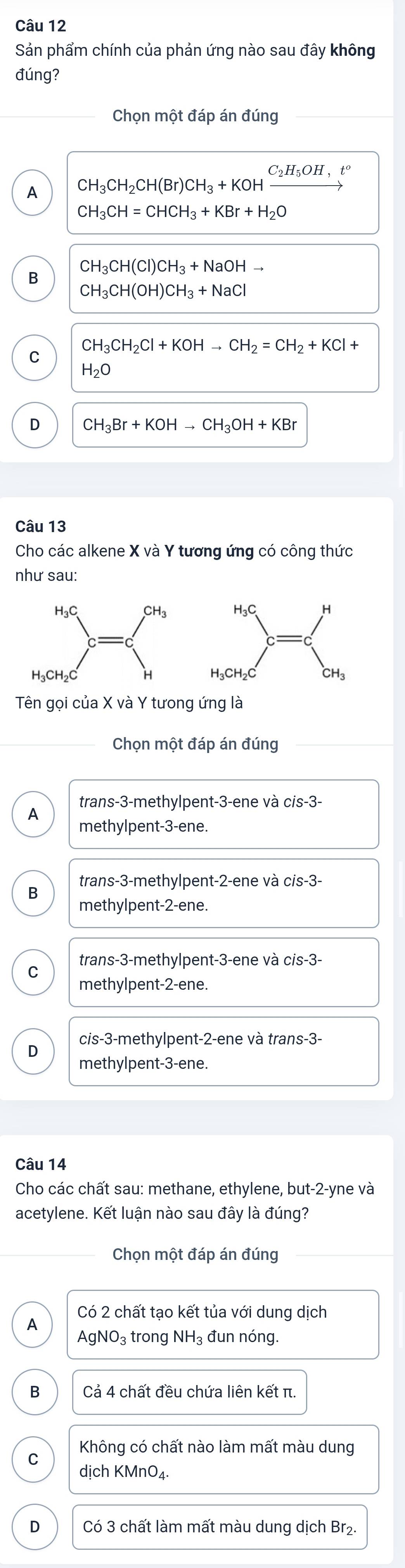 Sản phẩm chính của phản ứng nào sau đây không
đúng?
Chọn một đáp án đúng
A CH_3CH_2CH(Br)CH_3+KOH _ C_2H_5OH,
CH_3CH=CHCH_3+KBr+H_2O
CH_3CH(Cl)CH_3+NaOHto
B
CH_3CH(OH)CH_3+NaCl
CH_3CH_2Cl+KOHto CH_2=CH_2+KCl
C
H_2O
D CH_3Br+KOHto CH_3OH+KBr
Câu 13
Cho các alkene X và Y tương ứng có công thức
như sau:
Chọn một đáp án đúng
trans -3 -methylpent -3 -ene và cis -3 -
A methylpent -3 -ene.
trans- 3 -methylpent- 2 -ene và cis -3 -
B
methylpent -2 -ene.
trans -3 -methylpent -3 -ene và cis -3 -
C
methylpent -2 -ene.
cis -3 -methylpent -2 -ene và trans -3 -
D
methylpent -3 -ene.
Câu 14
Cho các chất sau: methane, ethylene, but -2 -yne và
acetylene. Kết luận nào sau đây là đúng?
Chọn một đáp án đúng
Có 2 chất tạo kết tủa với dung dịch
A AgN IO_3 trong NH_3 đun nóng.
B Cả 4 chất đều chứa liên kết π.
Không có chất nào làm mất màu dung
C
dịch KMnO₄
D Có 3 chất làm mất màu dung dịch Br₂.