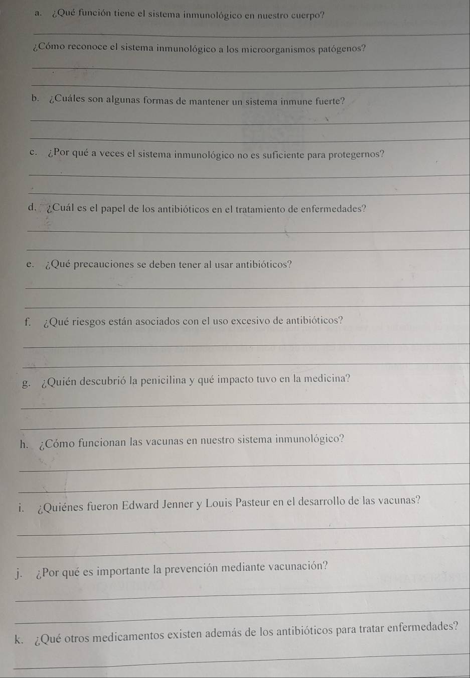 ¿Qué función tiene el sistema inmunológico en nuestro cuerpo? 
_ 
¿Cómo reconoce el sistema inmunológico a los microorganismos patógenos? 
_ 
_ 
b. ¿Cuáles son algunas formas de mantener un sistema inmune fuerte? 
_ 
_ 
c. ¿Por qué a veces el sistema inmunológico no es suficiente para protegernos? 
_ 
_ 
d. ¿Cuál es el papel de los antibióticos en el tratamiento de enfermedades? 
_ 
_ 
e. ¿Qué precauciones se deben tener al usar antibióticos? 
_ 
_ 
f. ¿Qué riesgos están asociados con el uso excesivo de antibióticos? 
_ 
_ 
g. ¿Quién descubrió la penicilina y qué impacto tuvo en la medicina? 
_ 
_ 
h. ¿Cómo funcionan las vacunas en nuestro sistema inmunológico? 
_ 
_ 
i. ¿Quiénes fueron Edward Jenner y Louis Pasteur en el desarrollo de las vacunas? 
_ 
_ 
j. ¿Por qué es importante la prevención mediante vacunación? 
_ 
_ 
k. ¿Qué otros medicamentos existen además de los antibióticos para tratar enfermedades? 
_