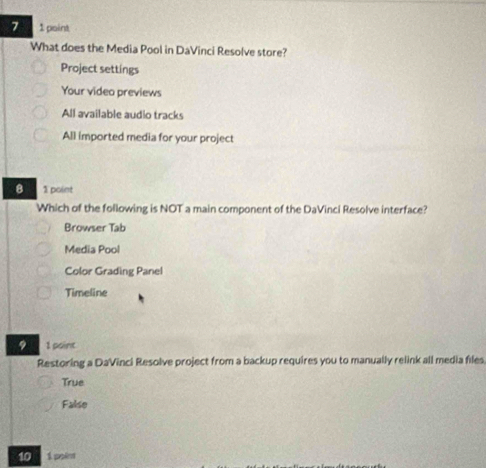 7 1 point
What does the Media Pool in DaVinci Resolve store?
Project settings
Your video previews
All available audio tracks
All imported media for your project
8 1 point
Which of the following is NOT a main component of the DaVinci Resolve interface?
Browser Tab
Media Pool
Color Grading Panel
Timeline
9 1 point
Restoring a DaVinci Resolve project from a backup requires you to manually relink all media files
True
False
10 1 polim