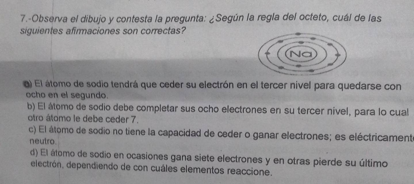 7.-Observa el dibujo y contesta la pregunta: ¿Según la regla del octeto, cuál de las
siguientes afirmaciones son correctas?
a) El átomo de sodio tendrá que ceder su electrón en el tercer nivel para quedarse con
ocho en el segundo.
b) El átomo de sodio debe completar sus ocho electrones en su tercer nivel, para lo cual
otro átomo le debe ceder 7.
c) El átomo de sodio no tiene la capacidad de ceder o ganar electrones; es eléctricamente
neutro.
d) El átomo de sodio en ocasiones gana siete electrones y en otras pierde su último
electrón, dependiendo de con cuáles elementos reaccione.