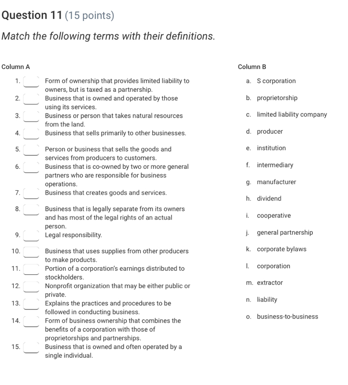 Match the following terms with their definitions.
Column A Column B
1. Form of ownership that provides limited liability to a. S corporation
owners, but is taxed as a partnership.
2. Business that is owned and operated by those b. proprietorship
using its services.
3. Business or person that takes natural resources c. limited liability company
from the land.
4. Business that sells primarily to other businesses d. producer
5. Person or business that sells the goods and e. institution
services from producers to customers.
6. Business that is co-owned by two or more general f. intermediary
partners who are responsible for business
operations. g. manufacturer
7. Business that creates goods and services.
h. dividend
8. Business that is legally separate from its owners i. cooperative
and has most of the legal rights of an actual
person.
9. Legal responsibility. j. general partnership
10. Business that uses supplies from other producers k. corporate bylaws
to make products.
11. Portion of a corporation's earnings distributed to I. corporation
stockholders.
12. Nonprofit organization that may be either public or m. extractor
private.
13. Explains the practices and procedures to be n. liability
followed in conducting business.
14. Form of business ownership that combines the o. business-to-business
benefits of a corporation with those of
proprietorships and partnerships.
15. Business that is owned and often operated by a
single individual.