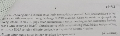 9 
1449/2 
zamai 22 orang murid sebuah kelas ingin mengadakan jamuan. Ahli jawatankuasa kelas 
elah memilih satu menu yang berharga RM30 seorang. Kelas iu telah menjemput 10
orang tetamu. Kelas itu juga telah memenangi satu pertandingan dan menerima hadiah 
wang tunai sebanyak RM50. Guru kelas itu telah menyumbang RM250 dan kutspan wang 
sebanyak RM5 sebulan dikutip daripada setiap murid selama 4 bulan. 
Hitung aliran tunaı kelas itu dan jelaskan jawapan anda. [4 markah]