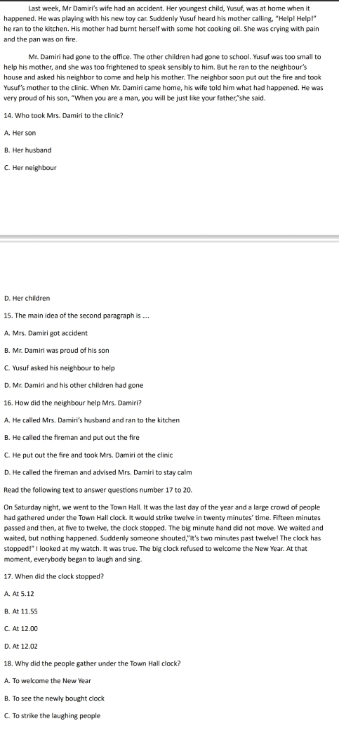 Last week, Mr Damiri’s wife had an accident. Her youngest child, Yusuf, was at home when it
happened. He was playing with his new toy car. Suddenly Yusuf heard his mother calling, “Help! Help!”
he ran to the kitchen. His mother had burnt herself with some hot cooking oil. She was crying with pain
and the pan was on fire.
Mr. Damiri had gone to the office. The other children had gone to school. Yusuf was too small to
help his mother, and she was too frightened to speak sensibly to him. But he ran to the neighbour's
house and asked his neighbor to come and help his mother. The neighbor soon put out the fire and took
Yusuf's mother to the clinic. When Mr. Damiri came home, his wife told him what had happened. He was
very proud of his son, “When you are a man, you will be just like your father,”she said.
14. Who took Mrs. Damiri to the clinic?
A. Her son
B. Her husband
C. Her neighbour
D. Her children
15. The main idea of the second paragraph is ....
A. Mrs. Damiri got accident
B. Mr. Damiri was proud of his son
C. Yusuf asked his neighbour to help
D. Mr. Damiri and his other children had gone
16. How did the neighbour help Mrs. Damiri?
A. He called Mrs. Damiri's husband and ran to the kitchen
B. He called the fireman and put out the fire
C. He put out the fire and took Mrs. Damiri ot the clinic
D. He called the fireman and advised Mrs. Damiri to stay calm
Read the following text to answer questions number 17 to 20.
On Saturday night, we went to the Town Hall. It was the last day of the year and a large crowd of people
had gathered under the Town Hall clock. It would strike twelve in twenty minutes’ time. Fifteen minutes
passed and then, at five to twelve, the clock stopped. The big minute hand did not move. We waited and
waited, but nothing happened. Suddenly someone shouted,"It's two minutes past twelve! The clock has
stopped!" I looked at my watch. It was true. The big clock refused to welcome the New Year. At that
moment, everybody began to laugh and sing.
17. When did the clock stopped?
A. At 5.12
B. At 11.55
C. At 12.00
D. At 12.02
18. Why did the people gather under the Town Hall clock?
A. To welcome the New Year
B. To see the newly bought clock
C. To strike the laughing people