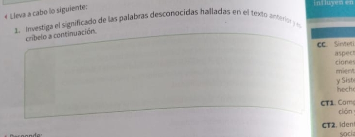 € Lleva a cabo lo siguiente: 
intluyen en 
1. Investiga el significado de las palabras desconocidas halladas en el texto anterior y e 
cribelo a continuación. 
CC. Sinteti 
aspect 
ciones 
mient 
y Sist 
hech 
CT1. Com 
cián 
CT2. Iden 
socia