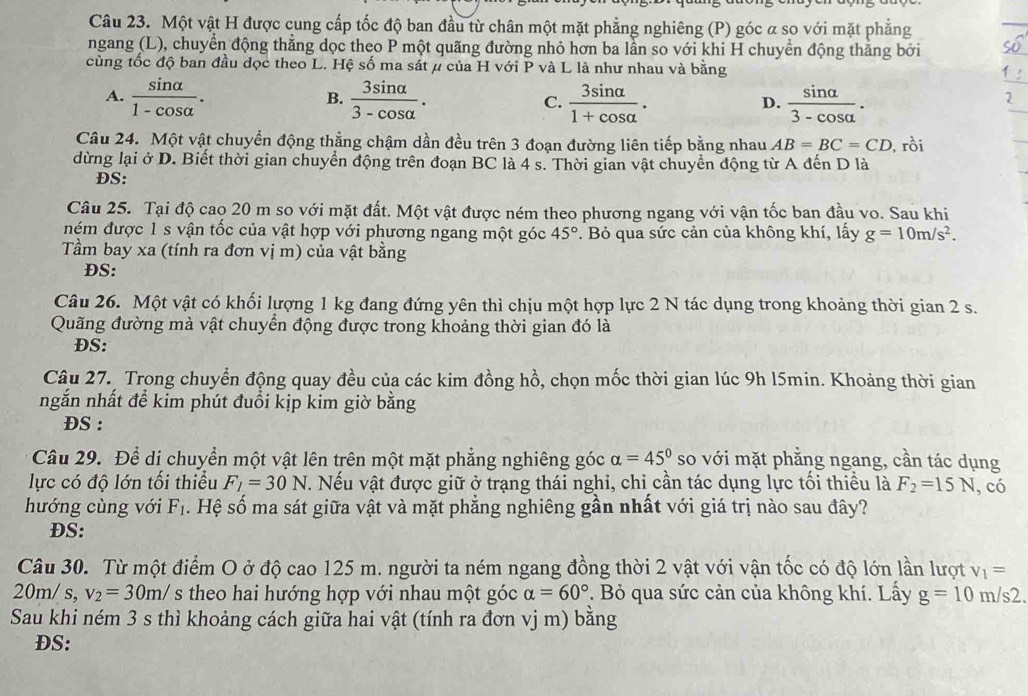 Một vật H được cung cấp tốc độ ban đầu từ chân một mặt phẳng nghiêng (P) góc α sọ với mặt phẳng
ngang (L), chuyển động thẳng dọc theo P một quãng đường nhỏ hơn ba lần so với khi H chuyển động thăng bởi
cùng tốc độ ban đầu đọc theo L. Hệ số ma sát μ của H với P và L là như nhau và bằng
A.  sin alpha /1-cos alpha  .  3sin alpha /3-cos alpha  .  3sin alpha /1+cos alpha  .  sin alpha /3-cos alpha  .
B.
C.
D.
Câu 24. Một vật chuyển động thẳng chậm dần đều trên 3 đoạn đường liên tiếp bằng nhau AB=BC=CD , rồi
dừng lại ở D. Biết thời gian chuyển động trên đoạn BC là 4 s. Thời gian vật chuyển động từ A đến D là
DS:
Câu 25. Tại độ cao 20 m so với mặt đất. Một vật được ném theo phương ngang với vận tốc ban đầu vo. Sau khi
ném được 1 s vận tốc của vật hợp với phương ngang một góc 45°. Bỏ qua sức cản của không khí, lấy g=10m/s^2.
Tầm bay xa (tính ra đơn vị m) của vật bằng
ĐS:
Câu 26. Một vật có khối lượng 1 kg đang đứng yên thì chịu một hợp lực 2 N tác dụng trong khoảng thời gian 2 s.
Quãng đường mà vật chuyển động được trong khoảng thời gian đó là
ĐS:
Câu 27. Trong chuyển động quay đều của các kim đồng hồ, chọn mốc thời gian lúc 9h l5min. Khoảng thời gian
ngắn nhất để kim phút đuổi kịp kim giờ bằng
DS :
Câu 29. Để di chuyển một vật lên trên một mặt phẳng nghiêng góc alpha =45° so với mặt phẳng ngang, cần tác dụng
lực có độ lớn tối thiều F_1=30N T. Nếu vật được giữ ở trạng thái nghi, chỉ cần tác dụng lực tối thiều là F_2=15N , có
hướng cùng với F_1. Hệ số ma sát giữa vật và mặt phẳng nghiêng gần nhất với giá trị nào sau đây?
DS:
Câu 30. Từ một điểm O ở độ cao 125 m. người ta ném ngang đồng thời 2 vật với vận tốc có độ lớn lần lượt v_1=
20m/ s, v_2=30m/s theo hai hướng hợp với nhau một góc alpha =60°. Bỏ qua sức cản của không khí. Lấy g=10m/s2.
Sau khi ném 3 s thì khoảng cách giữa hai vật (tính ra đơn vj m) bằng
DS: