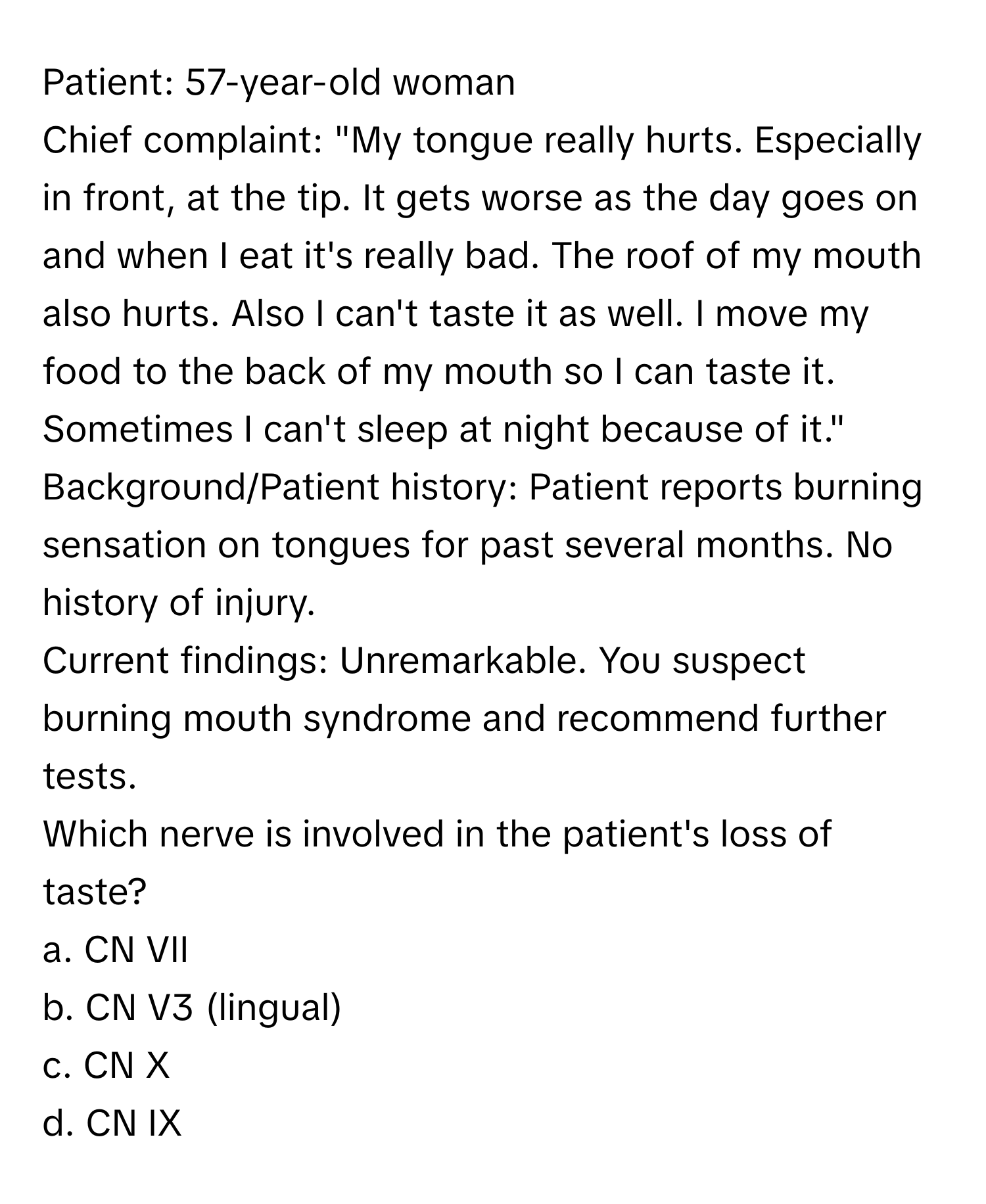 Patient: 57-year-old woman
Chief complaint: "My tongue really hurts. Especially in front, at the tip. It gets worse as the day goes on and when I eat it's really bad. The roof of my mouth also hurts. Also I can't taste it as well. I move my food to the back of my mouth so I can taste it. Sometimes I can't sleep at night because of it."
Background/Patient history: Patient reports burning sensation on tongues for past several months. No history of injury.
Current findings: Unremarkable. You suspect burning mouth syndrome and recommend further tests.
Which nerve is involved in the patient's loss of taste?
a. CN VII
b. CN V3 (lingual)
c. CN X
d. CN IX