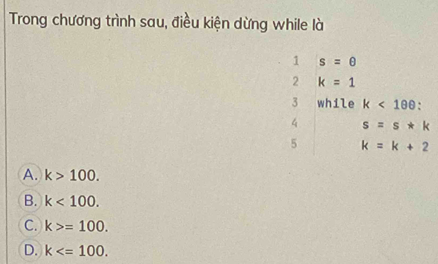 Trong chương trình sau, điều kiện dừng while là
1 s=θ
2 k=1
3 while k<100</tex>: 
4
s=s*k
5
k=k+2
A. k>100.
B. k<100</tex>.
C. k>=100.
D. k .