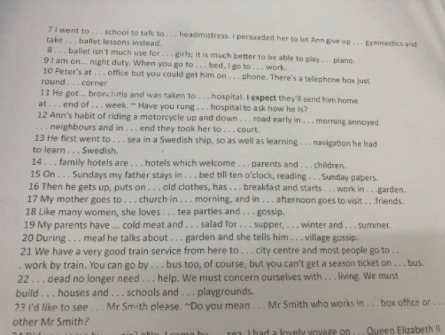 went to . . . school to talk to . . . headmistress. I persuaded her to let Ann give up . . . gymnastics and
take . . . ballet lessons instead.
8 . . . ballet isn't much use for . . . girls; it is much better to be able to play . . . piano.
9 I am on... night duty. When you go to . . . bed, I go to . . . work.
10 Peter's at . . . office but you could get him on . . . phone. There's a telephone box just
round . . . corner
11 He got... bronchifis and was taken to . . . hospital. I expect they'll send him home
at . . . end of . . . week. “ Have you rung . . . hospital to ask how he is?
12 Ann's habit of riding a motorcycle up and down . . . road early in . . . morning annoyed
. . . neighbours and in . . . end they took her to . . . court.
13 He first went to . . . sea in a Swedish ship, so as well as learning . . . navigation he had
to learn . . . Swedish.
14 . . . family hotels are . . . hotels which welcome . . . parents and . . . children.
15 On . . . Sundays my father stays in . . . bed till ten o'clock, reading . . . Sunday papers.
16 Then he gets up, puts on . . . old clothes, has . . . breakfast and starts . . . work in . . .garden.
17 My mother goes to . . . church in . . . morning, and in . . . afternoon goes to visit . . .friends.
18 Like many women, she loves . . . tea parties and . . . gossip.
19 My parents have ... cold meat and . . . salad for . . . supper, . . . winter and . . . summer.
20 During . . . meal he talks about . . . garden and she tells him . . . village gossip.
21 We have a very good train service from here to . . . city centre and most people go to . .
. work by train. You can go by . . . bus too, of course, but you can't get a season ticket on . . . bus.
22 . . . dead no longer need . . . help. We must concern ourselves with . . . living. We must
build . . . houses and . . . schools and . . . playgrounds.
?3 I'd like to see . . . Mr Smith please. ~Do you mean . . . Mr Smith who works in . . . box office or . . .
other Mr Smith?
rea. I had a lovely voyage on . . . Queen Elizabeth II.
