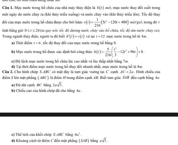Mực nước trong hồ chứa của nhà máy thủy điện là h(t) mét, mực nước thay đổi suốt trong
một ngày do nước chảy ra (khi thủy triều xuống) và nước chảy vào (khi thủy triều lên). Tốc độ thay
đổi của mực nước trong hồ chứa được cho bởi hàm v(t)= 1/216 (5t^2-120t+480) mét/giờ, trong đó t
_ x
tính bằng giờ 0≤ t≤ 24 (ta quy ước tốc độ dương nước chảy vào I ổ chứa, tốc độ âm nước chảy ra).
Trong ngành thủy điện, người ta đã biết h'(t)=v(t) và tại t=12 mực nước trong hồ là 8m .
a) Thời điểm t=6 , tốc độ thay đổi của mực nước trong hồ bằng 0.
b) Mực nước trong hồ được xác định bởi công thức h(t)= 5/216 ( t^3/3 -12t^2+96t)+8.
c) Độ lệch mực nước trong hồ chứa lúc cao nhất và lúc thấp nhất bằng 7m.
d) Tại thời điểm mực nước trong hồ thay đổi nhanh nhất, mực nước trong hồ là 8m.
Câu 2. Cho hình chóp S.ABC có mặt đáy là tam giác vuông tại C cạnh AC=2a. Hình chiếu của
điểm S lên mặt phẳng (ABC) là điểm H trung điểm cạnh AB. Biết tam giác SAB đều cạnh bằng 4a
a) Độ dài cạnh BC bằng 2asqrt(3).
b) Chiều cao của hình chóp đã cho bằng 4a .
c) Thể tích của khối chóp S.ABC bằng 4a^3.
d) Khoảng cách từ điểm C đến mặt phẳng (SAB) bằng asqrt(3).