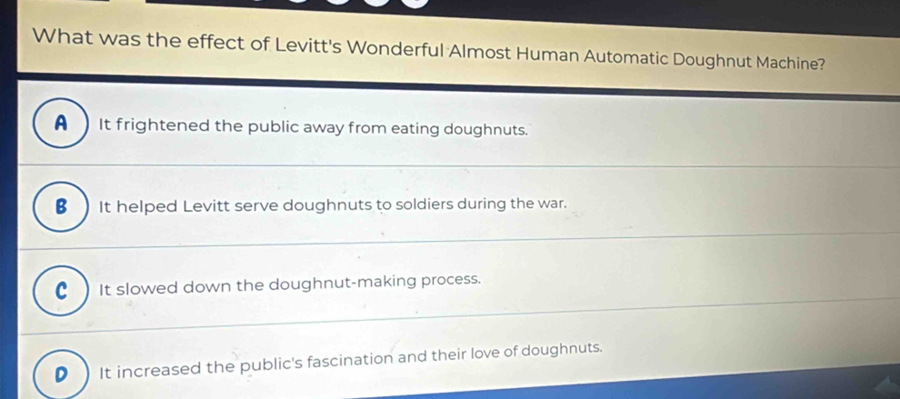 What was the effect of Levitt's Wonderful Almost Human Automatic Doughnut Machine?
A It frightened the public away from eating doughnuts.
B ) It helped Levitt serve doughnuts to soldiers during the war.
It slowed down the doughnut-making process.
D It increased the public's fascination and their love of doughnuts.