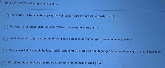 Berikut ini pernyataan yang salah adalah....
Flare adalah letupan cahaya yang menyembarkan partikel-partikel bermuatan listrik
Galvanometer adalah alat untuk mendeteksi dan mengukur arus listrik
Galaksi adalah gugusan bintang-bintang, gas, dan debu saling mengikat karena adanya gravitasi.
Gaya gerak listrik adalah beda potensial antara kutu - bkutub sumber tegangan sebelum dipasang pada rangkaian listrik
Ganglion adalah anyaman pembuluh-pembuluh darah kapiler pada ginjal