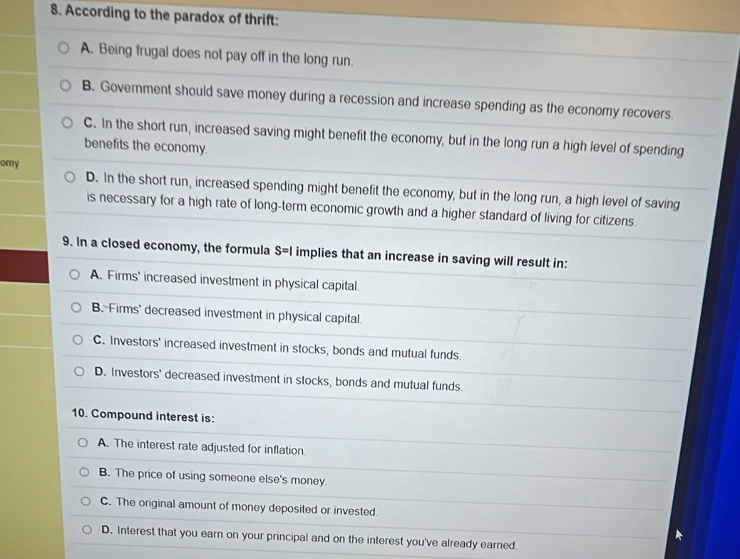 According to the paradox of thrift:
A. Being frugal does not pay off in the long run.
B. Government should save money during a recession and increase spending as the economy recovers.
C. In the short run, increased saving might benefit the economy, but in the long run a high level of spending
benefits the economy.
omy
D. In the short run, increased spending might benefit the economy, but in the long run, a high level of saving
is necessary for a high rate of long-term economic growth and a higher standard of living for citizens.
9. In a closed economy, the formula S=I implies that an increase in saving will result in:
A. Firms' increased investment in physical capital.
B. Firms' decreased investment in physical capital.
C. Investors' increased investment in stocks, bonds and mutual funds.
D. Investors' decreased investment in stocks, bonds and mutual funds.
10. Compound interest is:
A. The interest rate adjusted for inflation.
B. The price of using someone else's money.
C. The original amount of money deposited or invested.
D. Interest that you earn on your principal and on the interest you've already earned.