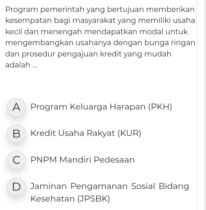 Program pemerintah yang bertujuan memberikan
kesempatan bagi masyarakat yang memiliki usaha
kecil dan menengah mendapatkan modal untuk
mengembangkan usahanya dengan bunga ringan
dan prosedur pengajuan kredit yang mudah
adalah ...
A Program Keluarga Harapan (PKH)
B Kredit Usaha Rakyat (KUR)
C PNPM Mandiri Pedesaan
D Jaminan Pengamanan Sosial Bidang
Kesehatan (JPSBK)